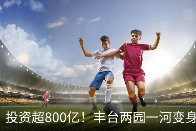 投资超800亿！丰台两园一河变身滨水新城