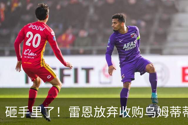 砸手里了！雷恩放弃收购乌姆蒂蒂 因其未通过体检