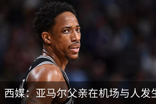 西媒：亚马尔父亲在机场与人发生冲突，并向他人吐口水+拳击