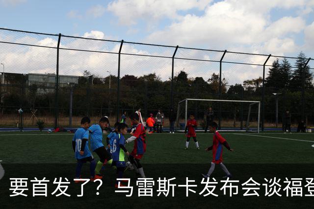 要首发了？马雷斯卡发布会谈福登大半年不进球：这场会进的
